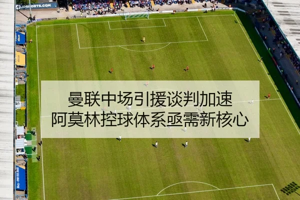 曼联中场引援谈判加速 阿莫林控球体系亟需新核心