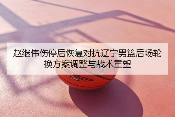 赵继伟伤停后恢复对抗辽宁男篮后场轮换方案调整与战术重塑