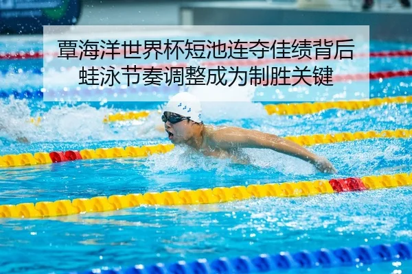 覃海洋世界杯短池连夺佳绩背后 蛙泳节奏调整成为制胜关键