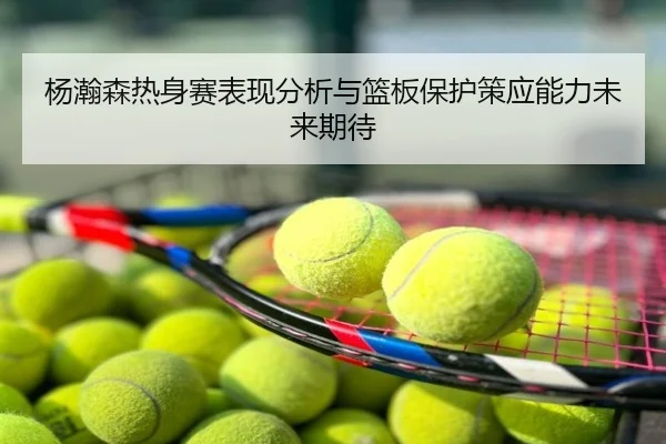 杨瀚森热身赛表现分析与篮板保护策应能力未来期待