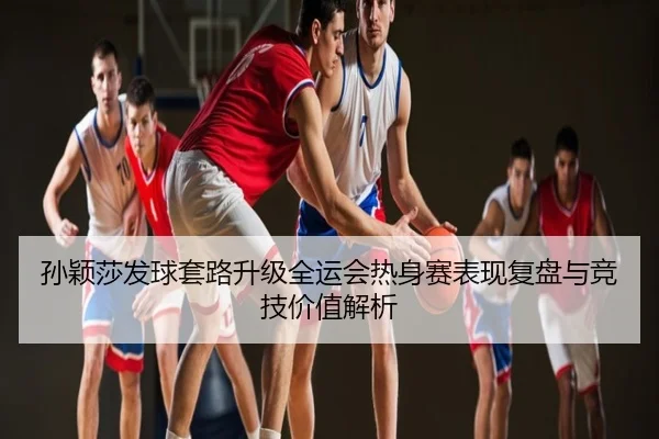 孙颖莎发球套路升级全运会热身赛表现复盘与竞技价值解析