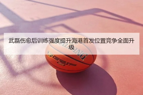 武磊伤愈后训练强度提升海港首发位置竞争全面升级